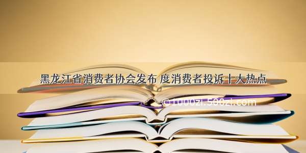 黑龙江省消费者协会发布 度消费者投诉十大热点
