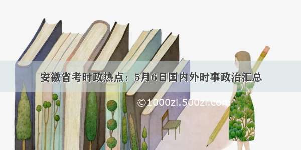 安徽省考时政热点：5月6日国内外时事政治汇总