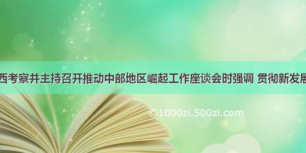 习近平在江西考察并主持召开推动中部地区崛起工作座谈会时强调 贯彻新发展理念推动高