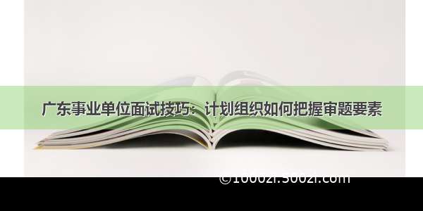 广东事业单位面试技巧：计划组织如何把握审题要素