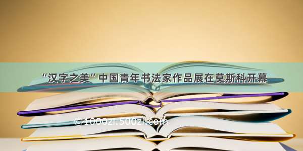 “汉字之美”中国青年书法家作品展在莫斯科开幕
