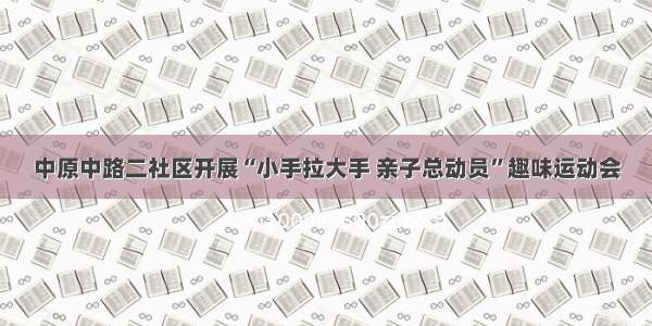 中原中路二社区开展“小手拉大手 亲子总动员”趣味运动会