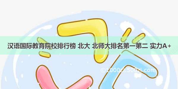 汉语国际教育院校排行榜 北大 北师大排名第一第二 实力A+