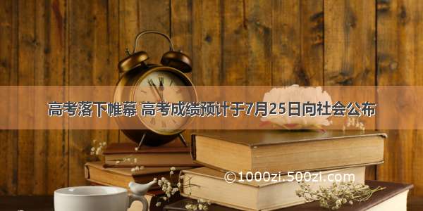 高考落下帷幕 高考成绩预计于7月25日向社会公布