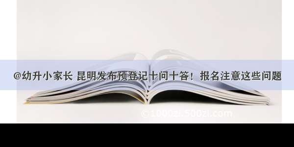 @幼升小家长 昆明发布预登记十问十答！报名注意这些问题