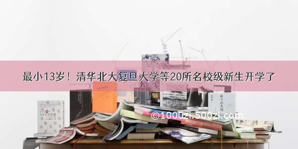 最小13岁！清华北大复旦大学等20所名校级新生开学了