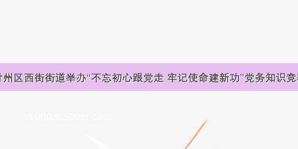 甘州区西街街道举办“不忘初心跟党走 牢记使命建新功”党务知识竞赛