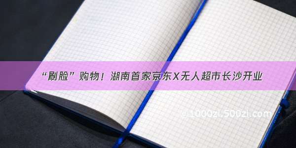 “刷脸”购物！湖南首家京东X无人超市长沙开业