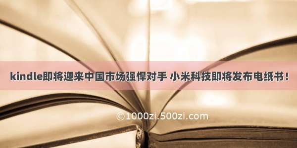 kindle即将迎来中国市场强悍对手 小米科技即将发布电纸书！