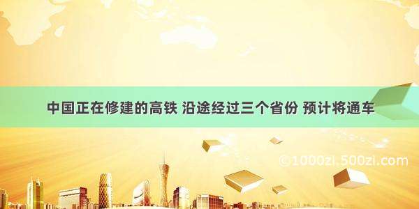 中国正在修建的高铁 沿途经过三个省份 预计将通车