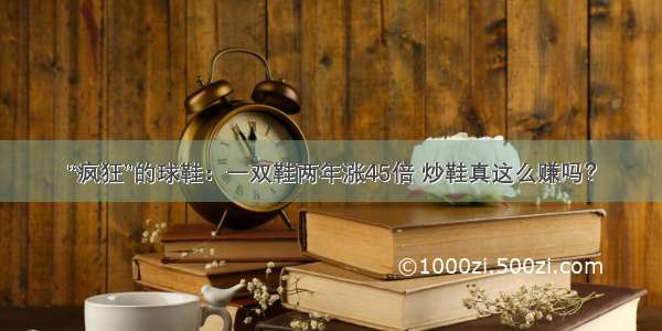 “疯狂”的球鞋：一双鞋两年涨45倍 炒鞋真这么赚吗？