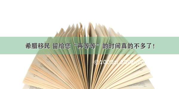 希腊移民 留给您“再等等”的时间真的不多了！