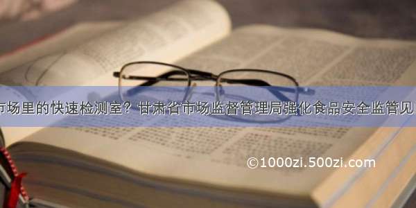 市场里的快速检测室？甘肃省市场监督管理局强化食品安全监管见闻