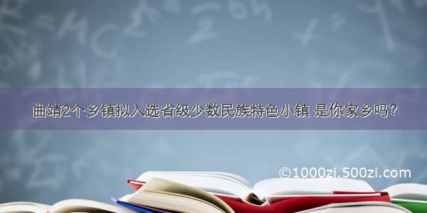 曲靖2个乡镇拟入选省级少数民族特色小镇 是你家乡吗？