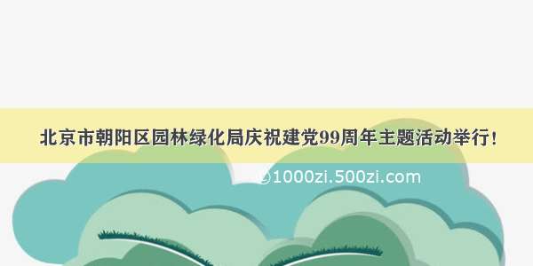 北京市朝阳区园林绿化局庆祝建党99周年主题活动举行！