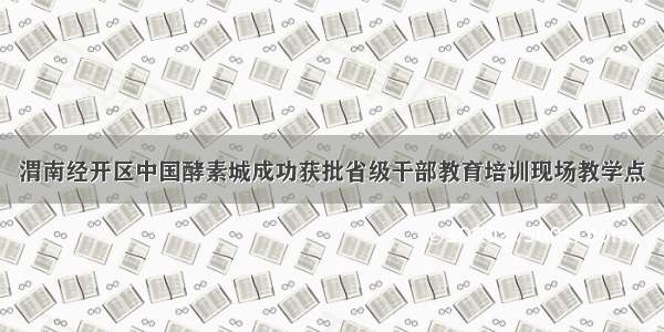 渭南经开区中国酵素城成功获批省级干部教育培训现场教学点