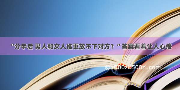 “分手后 男人和女人谁更放不下对方？”答案看着让人心疼