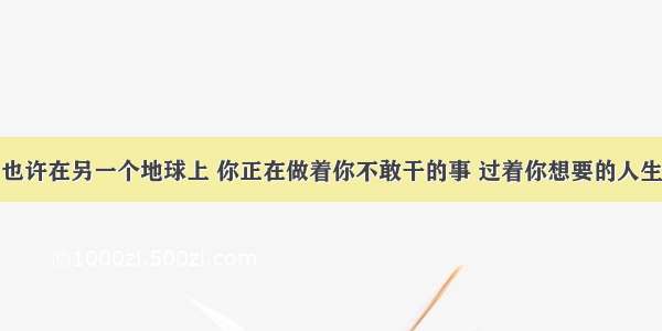 也许在另一个地球上 你正在做着你不敢干的事 过着你想要的人生