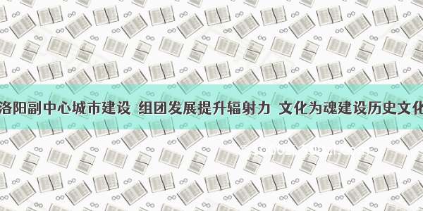 加快洛阳副中心城市建设｜组团发展提升辐射力  文化为魂建设历史文化名城