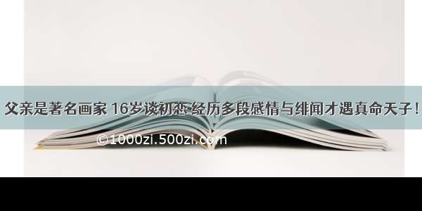 父亲是著名画家 16岁谈初恋 经历多段感情与绯闻才遇真命天子！