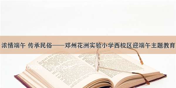 浓情端午 传承民俗——邓州花洲实验小学西校区迎端午主题教育