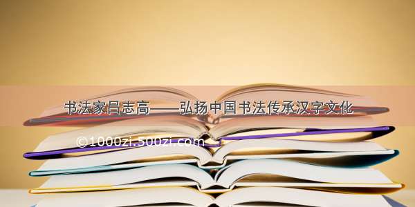 书法家吕志高——弘扬中国书法传承汉字文化