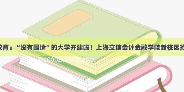 「教育」“没有围墙”的大学开建啦！上海立信会计金融学院新校区抢先看