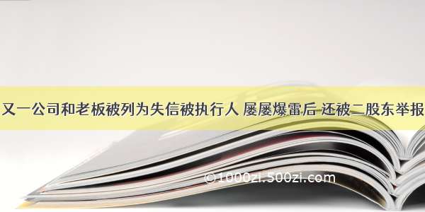 又一公司和老板被列为失信被执行人 屡屡爆雷后 还被二股东举报