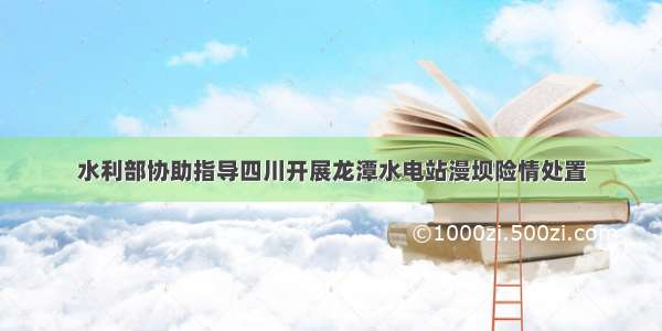 水利部协助指导四川开展龙潭水电站漫坝险情处置