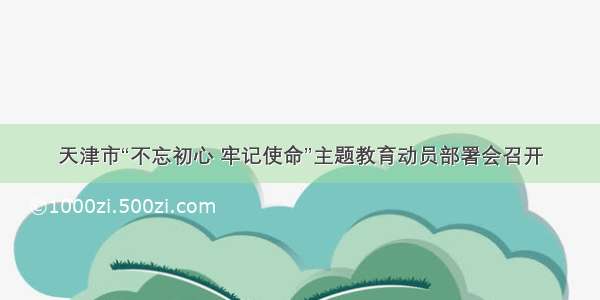 天津市“不忘初心 牢记使命”主题教育动员部署会召开