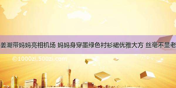 姜潮带妈妈亮相机场 妈妈身穿墨绿色衬衫裙优雅大方 丝毫不显老