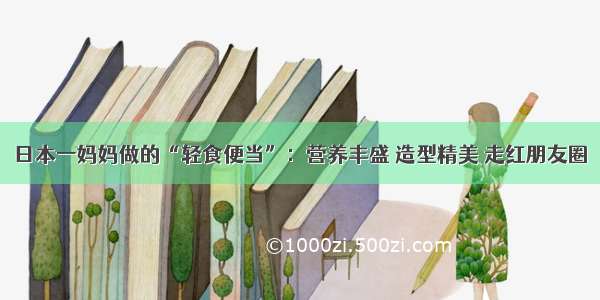 日本一妈妈做的“轻食便当”：营养丰盛 造型精美 走红朋友圈