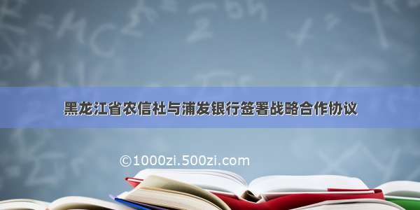 黑龙江省农信社与浦发银行签署战略合作协议
