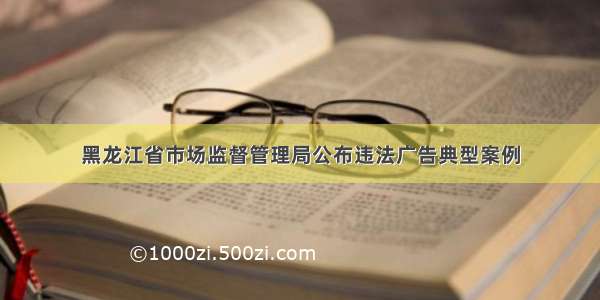 黑龙江省市场监督管理局公布违法广告典型案例