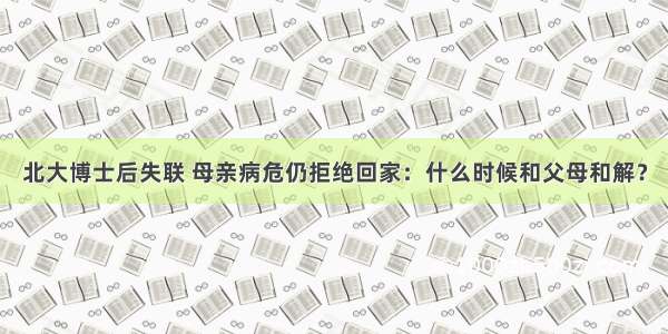 北大博士后失联 母亲病危仍拒绝回家：什么时候和父母和解？