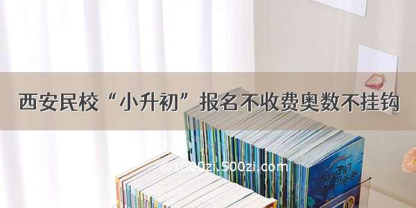 西安民校“小升初”报名不收费奥数不挂钩　