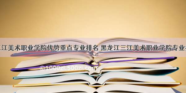 黑龙江三江美术职业学院优势重点专业排名 黑龙江三江美术职业学院专业排名及分