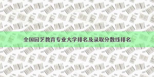 全国园艺教育专业大学排名及录取分数线排名