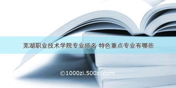 芜湖职业技术学院专业排名 特色重点专业有哪些