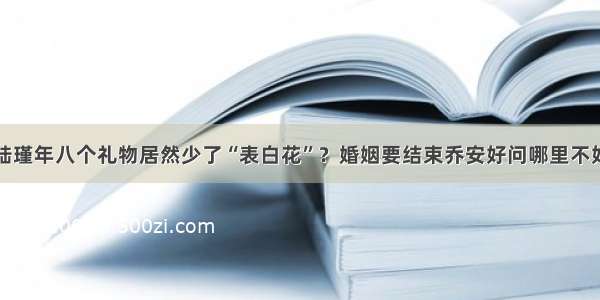 陆瑾年八个礼物居然少了“表白花”？婚姻要结束乔安好问哪里不好