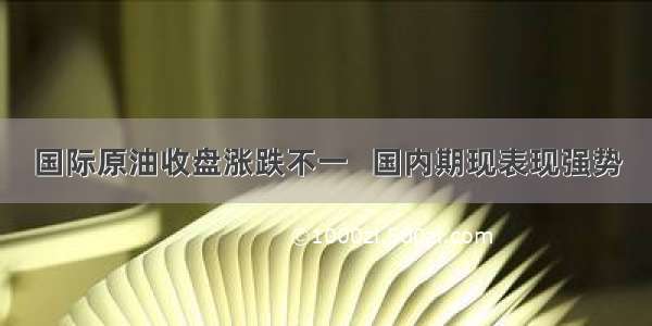 国际原油收盘涨跌不一   国内期现表现强势