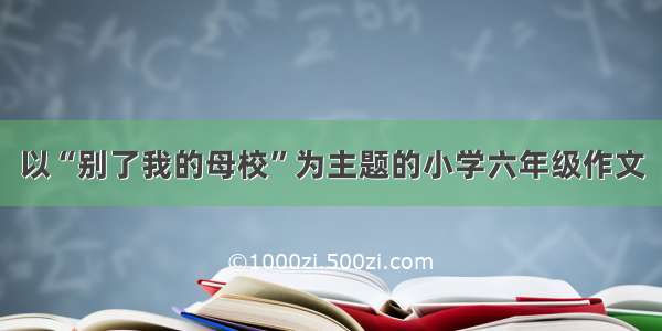 以“别了我的母校”为主题的小学六年级作文