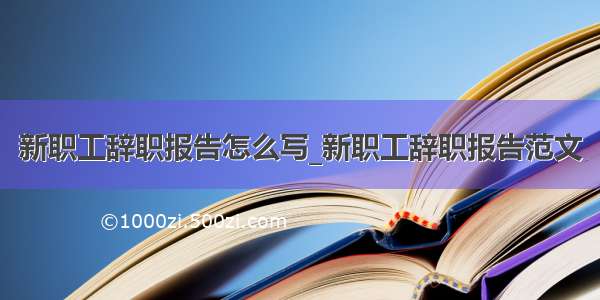 新职工辞职报告怎么写_新职工辞职报告范文