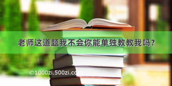 老师这道题我不会你能单独教教我吗？