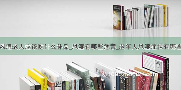 风湿老人应该吃什么补品_风湿有哪些危害_老年人风湿症状有哪些