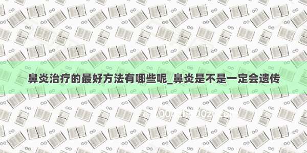 鼻炎治疗的最好方法有哪些呢_鼻炎是不是一定会遗传