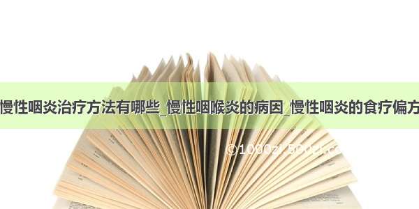 慢性咽炎治疗方法有哪些_慢性咽喉炎的病因_慢性咽炎的食疗偏方