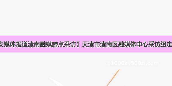 【秦安媒体报道津南融媒蹲点采访】天津市津南区融媒体中心采访组走进秦安