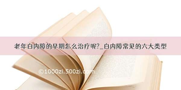 老年白内障的早期怎么治疗呢?_白内障常见的六大类型