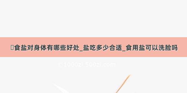 ​食盐对身体有哪些好处_盐吃多少合适_食用盐可以洗脸吗